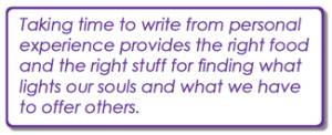 Taking time to write from personal experience provides the right food and the right stuff for finding what lights our souls and what we have to offer others. Taking time to write from personal experience provides the right food and the right stuff for finding what lights our souls and what we have to offer others.